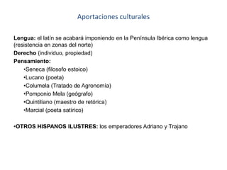 Aportaciones culturales
Lengua: el latín se acabará imponiendo en la Península Ibérica como lengua
(resistencia en zonas del norte)
Derecho (individuo, propiedad)
Pensamiento:
•Seneca (filosofo estoico)
•Lucano (poeta)
•Columela (Tratado de Agronomía)
•Pomponio Mela (geógrafo)
•Quintiliano (maestro de retórica)
•Marcial (poeta satírico)
•OTROS HISPANOS ILUSTRES: los emperadores Adriano y Trajano
 