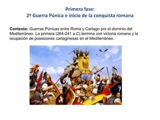 Primera fase:
2ª Guerra Púnica e inicio de la conquista romana
Contexto: Guerras Púnicas entre Roma y Cartago por el dominio del
Mediterráneo. La primera (264-241 a.C) termina con victoria romana y la
ocupación de posesiones cartaginesas en el Mediterráneo.
 