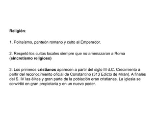 Religión:
1. Politeísmo, panteón romano y culto al Emperador.
2. Respetó los cultos locales siempre que no amenazaran a Roma
(sincretismo religioso)
3. Los primeros cristianos aparecen a partir del siglo III d.C. Crecimiento a
partir del reconocimiento oficial de Constantino (313 Edicto de Milán). A finales
del S. IV las élites y gran parte de la población eran cristianas. La iglesia se
convirtió en gran propietaria y en un nuevo poder.
 