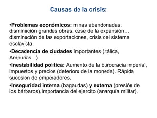 Causas de la crisis:
•Problemas económicos: minas abandonadas,
disminución grandes obras, cese de la expansión…
disminución de las exportaciones, crisis del sistema
esclavista.
•Decadencia de ciudades importantes (Itálica,
Ampurias...)
•Inestabilidad política: Aumento de la burocracia imperial,
impuestos y precios (deterioro de la moneda). Rápida
sucesión de emperadores.
•Inseguridad interna (bagaudas) y externa (presión de
los bárbaros).Importancia del ejercito (anarquía militar).
 