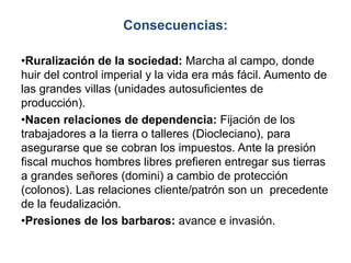 Consecuencias:
•Ruralización de la sociedad: Marcha al campo, donde
huir del control imperial y la vida era más fácil. Aumento de
las grandes villas (unidades autosuficientes de
producción).
•Nacen relaciones de dependencia: Fijación de los
trabajadores a la tierra o talleres (Diocleciano), para
asegurarse que se cobran los impuestos. Ante la presión
fiscal muchos hombres libres prefieren entregar sus tierras
a grandes señores (domini) a cambio de protección
(colonos). Las relaciones cliente/patrón son un precedente
de la feudalización.
•Presiones de los barbaros: avance e invasión.
 