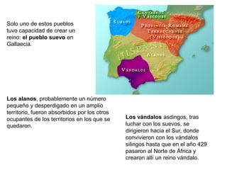Solo uno de estos pueblos
tuvo capacidad de crear un
reino: el pueblo suevo en
Gallaecia.
Los vándalos asdingos, tras
luchar con los suevos, se
dirigieron hacia el Sur, donde
convivieron con los vándalos
silingos hasta que en el año 429
pasaron al Norte de África y
crearon allí un reino vándalo.
Los alanos, probablemente un número
pequeño y desperdigado en un amplio
territorio, fueron absorbidos por los otros
ocupantes de los territorios en los que se
quedaron.
 
