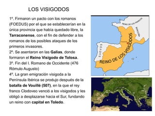 LOS VISIGODOS
1º. Firmaron un pacto con los romanos
(FOEDUS) por el que se establecerían en la
única provincia que había quedado libre, la
Tarraconense, con el fin de defender a los
romanos de los posibles ataques de los
primeros invasores.
2º. Se asentaron en las Galias, donde
formaron el Reino Visigodo de Tolosa.
3º. Fin del I. Romano de Occidente (476
Rómulo Augusto)
4º. La gran emigración visigoda a la
Península Ibérica se produjo después de la
batalla de Vouillé (507), en la que el rey
franco Clodoveo venció a los visigodos y les
obligó a desplazarse hacia el Sur, fundando
un reino con capital en Toledo.
 
