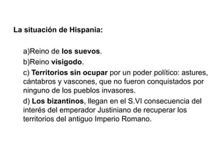 La situación de Hispania:
a)Reino de los suevos.
b)Reino visigodo.
c) Territorios sin ocupar por un poder político: astures,
cántabros y vascones, que no fueron conquistados por
ninguno de los pueblos invasores.
d) Los bizantinos, llegan en el S.VI consecuencia del
interés del emperador Justiniano de recuperar los
territorios del antiguo Imperio Romano.
 