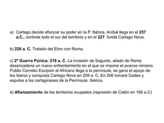 a) Cartago decide afianzar su poder en la P. Ibérica. Aníbal llega en el 237
a.C., controla todo el sur del territorio y en el 227 funda Cartago Nova.
b) 226 a. C. Tratado del Ebro con Roma.
c) 2ª Guerra Púnica: 218 a. C. La invasión de Sagunto, aliado de Roma
desencadena un nuevo enfrentamiento en el que se impone el avance romano.
Publio Cornelio Escipión el Africano llega a la península, se gana el apoyo de
los íberos y conquista Cartago Nova en 209 a. C. En 206 tomará Gades y
expulsa a los cartagineses de la Península Ibérica.
d) Afianzamiento de los territorios ocupados (represión de Catón en 195 a.C)
 
