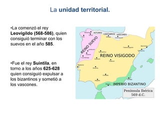 La unidad territorial.
•La comenzó el rey
Leovigildo (568-586), quien
consiguió terminar con los
suevos en el año 585.
•Fue el rey Suintila, en
torno a los años 625-628
quien consiguió expulsar a
los bizantinos y sometió a
los vascones.
 