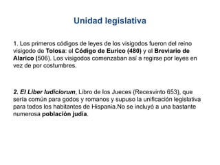 Unidad legislativa
1. Los primeros códigos de leyes de los visigodos fueron del reino
visigodo de Tolosa: el Código de Eurico (480) y el Breviario de
Alarico (506). Los visigodos comenzaban así a regirse por leyes en
vez de por costumbres.
2. El Liber Iudiciorum, Libro de los Jueces (Recesvinto 653), que
sería común para godos y romanos y supuso la unificación legislativa
para todos los habitantes de Hispania.No se incluyó a una bastante
numerosa población judia.
 