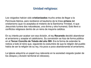 Unidad religiosa:
Los visigodos habían sido cristianizados mucho antes de llegar a la
Península Ibérica, pero recibieron el bautismo de la línea arriana del
cristianismo (que no aceptaba el misterio de la Santísima Trinidad, ni que
Jesucristo tuviera dos naturalezas, una divina y otra humana). Esto llevó a
conflictos religiosos dentro de un reino de mayoría católica.
En su interés por acabar con esa división, el rey Recaredo decidió abandonar
el arrianismo y aceptar el catolicismo. Su conversión se hizo de forma pública
en el Tercer Concilio de Toledo del año 589. Era la forma de extender la
noticia a todo el reino que, siguiendo la costumbre de que la religión del pueblo
había de ser la religión de su rey, iría poco a poco abandonando el arrianismo.
La Iglesia adquiriría un papel muy relevante en la sociedad visigoda (poder de
los obispos y división territorial en diócesis).
 