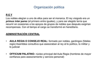 Organización política
R E Y
Los nobles elegían a uno de ellos para ser el monarca. El rey visigodo era un
primus inter pares (el primero entre iguales), y para ser elegido tenía que
recurrir en ocasiones a los apoyos de grupos de nobles que después exigirían
recompensas. Con el tiempo el cargo se transformó en hereditario.
ADMINISTRACIÓN CENTRAL
• AULA REGIA O CONSEJO REAL: formado por nobles, gardingos (fideles
regis) Asamblea consultiva que asesoraban al rey el lo político, lo militar y
lo judicial
• OFFICIUM PALATINO: núcleo principal del Aula Regia (hombres de mayor
confianza para asesoramiento y servicio personal)
 