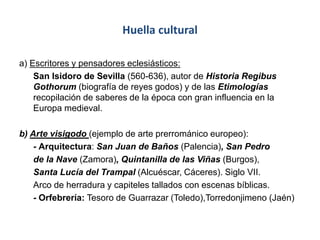Huella cultural
a) Escritores y pensadores eclesiásticos:
San Isidoro de Sevilla (560-636), autor de Historia Regibus
Gothorum (biografía de reyes godos) y de las Etimologías
recopilación de saberes de la época con gran influencia en la
Europa medieval.
b) Arte visigodo (ejemplo de arte prerrománico europeo):
- Arquitectura: San Juan de Baños (Palencia), San Pedro
de la Nave (Zamora), Quintanilla de las Viñas (Burgos),
Santa Lucía del Trampal (Alcuéscar, Cáceres). Siglo VII.
Arco de herradura y capiteles tallados con escenas bíblicas.
- Orfebrería: Tesoro de Guarrazar (Toledo),Torredonjimeno (Jaén)
 