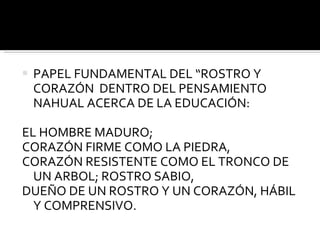 PAPEL FUNDAMENTAL DEL “ROSTRO Y CORAZÓN  DENTRO DEL PENSAMIENTO NAHUAL ACERCA DE LA EDUCACIÓN: EL HOMBRE MADURO; CORAZÓN FIRME COMO LA PIEDRA, CORAZÓN RESISTENTE COMO EL TRONCO DE UN ARBOL; ROSTRO SABIO, DUEÑO DE UN ROSTRO Y UN CORAZÓN, HÁBIL Y COMPRENSIVO. 
