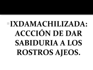 IXDAMACHILIZADA: ACCCIÓN DE DAR SABIDURIA A LOS ROSTROS AJEOS. 