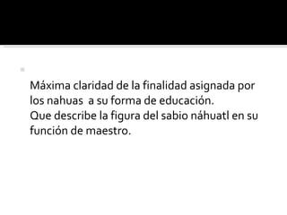 Máxima claridad de la finalidad asignada por los nahuas  a su forma de educación. Que describe la figura del sabio náhuatl en su función de maestro. 
