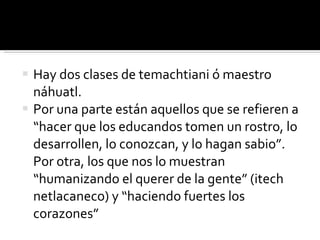 Hay dos clases de temachtiani ó maestro náhuatl. Por una parte están aquellos que se refieren a “hacer que los educandos tomen un rostro, lo desarrollen, lo conozcan, y lo hagan sabio”. Por otra, los que nos lo muestran “humanizando el querer de la gente” (itech netlacaneco) y “haciendo fuertes los corazones” 