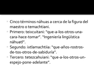 Cinco términos náhuas a cerca de la figura del maestro o temachtiani. Primero: teixcuitani: “que-a-los-otros-una-cara-hace-tomar”. “Ingeniería lingüística náhuatl”. Segundo: ixtlamachtiia: “que-años-rostros-de-tos-otros-de-sabiduría”. Tercero: tetezcahuiani: “que-a-los-otros-un-espejo-pone-adelante”.  