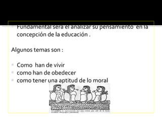 Fundamental será el analizar su pensamiento  en la concepción de la educación . Algunos temas son : Como  han de vivir  como han de obedecer  como tener una aptitud de lo moral  