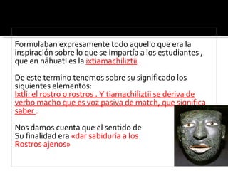Formulaban expresamente todo aquello que era la inspiración sobre lo que se impartía a los estudiantes , que en náhuatl es la  ixtiamachiliztii  . De este termino tenemos sobre su significado los siguientes elementos: Ixtli: el rostro o rostros . Y tiamachiliztii se deriva de verbo macho que es voz pasiva de match, que significa saber  . Nos damos cuenta que el sentido de  Su finalidad era  «dar sabiduría a los  Rostros ajenos» 