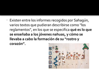 Existen entre los informes recogidos por Sahagún, varios textos que pudieran describirse como “los reglamentos”, en los que se especifica  qué es lo que se enseñaba a los jóvenes nahuas, y cómo se llevaba a cabo la formación de su “rostro y corazón”.  