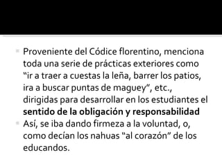 Proveniente del Códice florentino, menciona toda una serie de prácticas exteriores como “ir a traer a cuestas la leña, barrer los patios, ira a buscar puntas de maguey”, etc., dirigidas para desarrollar en los estudiantes el  sentido de la obligación y responsabilidad Así, se iba dando firmeza a la voluntad, o, como decían los nahuas “al corazón” de los educandos. 