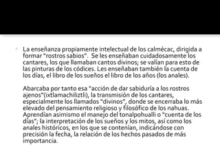 La enseñanza propiamente intelectual de los calmécac, dirigida a formar “rostros sabios”.  Se les enseñaban cuidadosamente los cantares, los que llamaban cantos divinos; se valían para esto de las pinturas de los códices. Les enseñaban también la cuenta de los días, el libro de los sueños el libro de los años (los anales).    Abarcaba por tanto esa “acción de dar sabiduría a los rostros ajenos”(ixtlamachiliztli), la transmisión de los cantares, especialmente los llamados “divinos”, donde se encerraba lo más elevado del pensamiento religioso y filosófico de los nahuas. Aprendían asimismo el manejo del tonalpohualli o “cuenta de los días”; la interpretación de los sueños y los mitos, así como los anales históricos, en los que se contenían, indicándose con precisión la fecha, la relación de los hechos pasados de más importancia.  