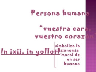 Persona humana “ vuestra cara,  vuestro corazón” In ixii, in yollotl . simboliza la fisionomía  moral de un ser humano 