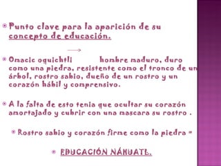 Punto clave para la aparición de su  concepto de educación. Omacic oquichtli  hombre maduro, duro como una piedra, resistente como el tronco de un árbol, rostro sabio, dueño de un rostro y un corazón hábil y comprensivo. A la falta de esto tenia que ocultar su corazón amortajado y cubrir con una mascara su rostro . Rostro sabio y corazón firme como la piedra = EDUCACIÓN NÁHUATL. 