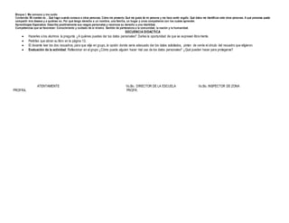 Bloque I. Me conozco y me cuido
Contenido: Mi nombre es… Qué hago cuando conozco a otras personas. Cómo me presento. Qué me gusta de mi persona y me hace sentir orgullo. Qué datos me identifican ante otras personas. A qué personas puedo
compartir mis deseos y a quiénes no. Por qué tengo derecho a un nombre, una familia, un hogar y unos compañeros con los cuales aprender.
Aprendizajes Esperados: Describe positivamente sus rasgos personales y reconoce su derecho a una identidad.
Competencias que se favorecen: Conocimiento y cuidado de sí mismo. Sentido de pertenencia a la comunidad, la nación y la humanidad.
SECUENCIA DIDACTICA
 Hacerles a los alumnos la pregunta ¿A quiénes puedes dar tus datos personales? Darles la oportunidad de que se expresen libre mente.
 Pedirles que abran su libro en la página 12.
 El docente leer los dos recuadros, para que elija en grupo, la opción donde sería adecuado dar los datos solicitados, pintan de verde el círculo del recuadro que eligieron.
 Evaluación de la actividad: Reflexionar en el grupo ¿Cómo puede alguien hacer mal uso de los datos personales? ¿Qué pueden hacer para protegerse?
ATENTAMENTE Vo.Bo. DIRECTOR DE LA ESCUELA Vo.Bo. INSPECTOR DE ZONA
PROFRA. PROFR.
 