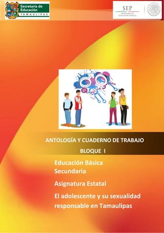 ~ 1 ~ 
ANTOLOGÍA Y CUADERNO DE TRABAJO 
BLOQUE I 
Educación Básica 
Secundaria 
Asignatura Estatal 
El adolescente y su sexualidad 
responsable en Tamaulipas 
 