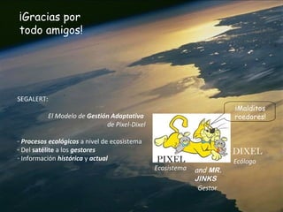 ¡Gracias por
todo amigos!
PIXEL
DIXEL
and MR.
JINKS
¡Malditos
roedores!
SEGALERT:
El Modelo de Gestión Adaptativa
de Pixel-Dixel
- Procesos ecológicos a nivel de ecosistema
- Del satélite a los gestores
- Información histórica y actual
Ecosistema
Gestor
Ecólogo
 