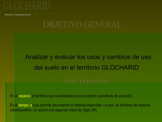 (Reunión 3 Noviembre 2010)
Analizar y evaluar los usos y cambios de uso
del suelo en el territorio GLOCHARID
En el espacio: al territorio que se establezca en el proyecto (pendiente de acuerdo)
En el tiempo: al que permita documentar el material disponible ( lo que -en términos de material
ortofotográfico- se reduce a la segunda mitad del Siglo XX)
 
