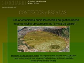 (Reunión 3 Noviembre 2010)
Las orientaciones hacia las escalas de gestión hacen
recomendable aproximaciones “a vista de pájaro”·
Empleo de escalas de mayor detalle: con respecto a otros estudios del GLOCHARID.
Las aproximaciones de este subproyecto deberán tener también en cuenta las
escalas propias de tales estudios.
 