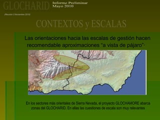Las orientaciones hacia las escalas de gestión hacen
recomendable aproximaciones “a vista de pájaro”·
(Reunión 3 Noviembre 2010)
En los sectores más orientales de Sierra Nevada, el proyecto GLOCHAMORE abarca
zonas del GLOCHARID. En ellas las cuestiones de escala son muy relevantes
 