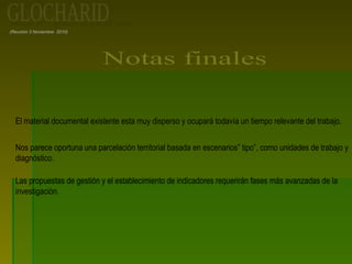 (Reunión 3 Noviembre 2010)
El material documental existente esta muy disperso y ocupará todavía un tiempo relevante del trabajo.
Nos parece oportuna una parcelación territorial basada en escenarios” tipo”, como unidades de trabajo y
diagnóstico.
Las propuestas de gestión y el establecimiento de indicadores requerirán fases más avanzadas de la
investigación.
 
