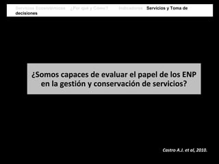 ¿Somos capaces de evaluar el papel de los ENP
en la gestión y conservación de servicios?
Castro A.J. et al, 2010.
Servicios Ecosistémicos ¿Por qué y Cómo? Indicadores Servicios y Toma de
decisiones
Servicios Ecosistémicos ¿Por qué y Cómo? Indicadores Servicios y Toma de
decisiones
 