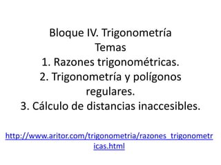 Bloque IV. Trigonometría
                   Temas
       1. Razones trigonométricas.
       2. Trigonometría y polígonos
                 regulares.
   3. Cálculo de distancias inaccesibles.

http://www.aritor.com/trigonometria/razones_trigonometr
                        icas.html
 
