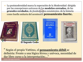  La postmodernidad marca la superación de la Modernidad dirigida
    por las concepciones unívocas de los modelos cerrados, de las
    grandes verdades, de fundamentos consistentes. de la historia
                                     14
    como huella unitaria del acontecer: pensamiento fuerte.




" Según el propio Vattimo, el pensamiento débil se
definiría: Frente a una lógica férrea y unívoca, necesidad de
dar libre curso a la interpretación;…”
Leonor Barragán Reséndiz
 