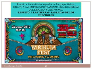 Respeto a los territorios sagrados de los grupos étnicos:
           FRENTE A LAS EMPRESASAS TRANSNACIONALES MINERAS
                         QUE SAQUEAN NUESTRO PAIZ:
              RESPETO A LAS TIERRAS SAGRADAS DE LOS
                                   HUICHOLES




Leonor Barragán Reséndiz                16
 