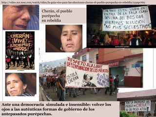 http://video.mx.msn.com/watch/video/la-guia-vice-para-las-elecciones-cheran-el-pueblo-purepecha-en-rebeldia/259qo76ty


                                Cherán, el pueblo
                                purépecha
                                en rebeldía




Ante una democracia simulada e insensible: volver los
ojos a las auténticas formas de gobierno de los
   Leonor Barragán Reséndiz           19
antepasados purépechas.
 