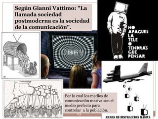 Según Gianni Vattimo: "La
      llamada sociedad
      postmoderna es la sociedad
      de la comunicación".




                           Por lo cual los medios de
                           comunicación masiva son el
                           medio perfecto para
                           controlar a la población.
Leonor Barragán Reséndiz         23
 