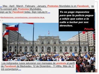 - Translate this page
EnMay · April · MarchProtestas is January. Protestas Mundiales is on Facebook. Las
... Chile Vuelan Las · February · on Facebook. To connect with En Chile Vuelan
To connect with Protestas Mundiales, Sign UpLog In · Cover Photo · Like ...
 Protestas, sign up for Facebook today.
sign up for Facebook today. Sign UpLog In ...
•Protestas Mundiales | Facebook
•Manifestaciones, concentraciones, convocatorias de p..




    Los indignados rusos saturaron con mensajes de protesta el perfil
    de Facebook de Medvedev. 12 de Diciembre - 11:49hs. Más de 11
    mil comentarios ...
      Leonor Barragán Reséndiz                            27
 