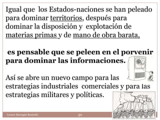 Igual que los Estados-naciones se han peleado
para dominar territorios, después para
dominar la disposición y explotación de
materias primas y de mano de obra barata,

es pensable que se peleen en el porvenir
para dominar las informaciones.

Así se abre un nuevo campo para las
estrategias industriales comerciales y para las
estrategias militares y políticas.

Leonor Barragán Reséndiz   30
 