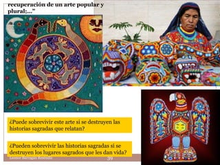 recuperación de un arte popular y
plural;…”




¿Puede sobrevivir este arte si se destruyen las
historias sagradas que relatan?


¿Pueden sobrevivir las historias sagradas si se
destruyen los lugares sagrados que les dan vida?
Leonor Barragán Reséndiz                 39
 