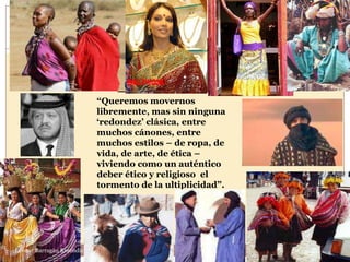 46




                           “Queremos movernos
                           libremente, mas sin ninguna
                           „redondez‟ clásica, entre
                           muchos cánones, entre
                           muchos estilos – de ropa, de
                           vida, de arte, de ética –
                           viviendo como un auténtico
                           deber ético y religioso el
                           tormento de la ultiplicidad”.




Leonor Barragán Reséndiz
 