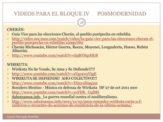 VIDEOS PARA EL BLOQUE IV                    POSMODERNIDAD
                                        48

CHERÁN:
 Guía Vice para las elecciones Cherán, el pueblo purépecha en rebeldía.
 http://video.mx.msn.com/watch/video/la-guia-vice-para-las-elecciones-cheran-el-
  pueblo-purepecha-en-rebeldia/259qo76ty
 Cherán Michoacán, Héctor Guerra, Rocco, Moyenei, Lengualerta, Hueso, Rubén
  Albarrán.
 http://www.youtube.com/watch?v=dzjRVSqrHG8

WIRIKUTA:
 Wirikuta No Se Vende, Se Ama y Se Defiende!!!!!
 http://www.youtube.com/watch?v=sVgozwzVtgE
 WIRIKUTA SE DEFIENDE! AHO COLECTIVO!!!
 http://www.youtube.com/watch?v=YQcyxH9q55c
 Sonidero Meztizo - Música en defenza de Wirikuta DF 27 de oct 2011 mov
 http://www.youtube.com/watch?v=xvFDK_CqD8I
 Saboteamos.info La guerra mundial contra el neoliberalismo.
 http://www.saboteamos.info/2011/11/02/para-entender-wirikuta-carta-a-f-
  calderon-y-recuento-de-acciones-de-resistencia-de-la-ultima-semana/

Leonor Barragán Reséndiz
 