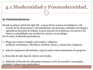4.1 Modernidad y Posmodernidad.
                                             5


B) POSMODERNIDAD

Pasada la primer mitad del siglo XX , a pesar de los avances tecnológicos y del
   triunfo de las democracias y del capitalismo, las personas continúan con largas y
   agotadoras jornadas de trabajo, la gran mayoría en la pobreza, sin acceso a los
   bienes y comodidades que produce la ciencia y la tecnología.
Por lo tanto, la filosofía posmoderna.

1.- Niega que existan verdades universales y objetivas
    políticas, económicas, filosóficas, estéticas, éticas y, menos aún, religiosas.

2. Ante los regímenes absolutistas, niega la razón como instrumento de progreso.

3. Desconfía de todo tipo de valores universales.

4.- Defiende el derecho de cada grupo humano a vivir de acuerdo a sus propias
verdades y valores muy particulares.
 Leonor Barragán Reséndiz
 