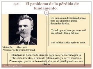 4.2            El problema de la pérdida de
                                 fundamento.
                                       6

                                           Los monos son demasiado buenos
                                           para que el hombre pueda
                                           descender de ellos.

                                            Todo lo que se hace por amor está
                                            más allá del bien y del mal.



                                            Sin música la vida sería un error.

Nietzsche    1844-1900
Precursor de la posmodernidad.

         El individuo ha luchado siempre para no ser absorbido por la
        tribu. Si lo intentas, a menudo estarás solo, y a veces asustado.
       Pero ningún precio es demasiado alto por el privilegio de ser uno
                                     mismo.
 Leonor Barragán Reséndiz
 