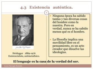 4.3 Existencia auténtica.
                                        8
                                             Ninguna época ha sabido
                                              tantas y tan diversas cosas
                                              del hombre como la
                                              nuestra. Pero en
                                              verdad, nunca se ha sabido
                                              menos qué es el hombre.

                                             La filosofía implica una
                                              movilidad libre en el
                                              pensamiento, es un acto
                                              creador que disuelve las
         Heidegger 1889-1976                  ideologías.
     Existencialista, antimetafísico.

            El lenguaje es la casa de la verdad del ser.
Leonor Barragán Reséndiz
 