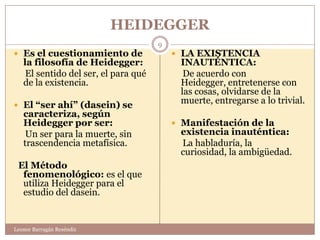 HEIDEGGER
                                      9
 Es el cuestionamiento de                 LA EXISTENCIA
   la filosofía de Heidegger:              INAUTÉNTICA:
    El sentido del ser, el para qué         De acuerdo con
   de la existencia.                       Heidegger, entretenerse con
                                           las cosas, olvidarse de la
 El “ser ahí” (dasein) se
                                           muerte, entregarse a lo trivial.
   caracteriza, según
   Heidegger por ser:                      Manifestación de la
    Un ser para la muerte, sin             existencia inauténtica:
   trascendencia metafísica.               La habladuría, la
                                           curiosidad, la ambigüedad.
 El Método
  fenomenológico: es el que
  utiliza Heidegger para el
  estudio del dasein.


Leonor Barragán Reséndiz
 