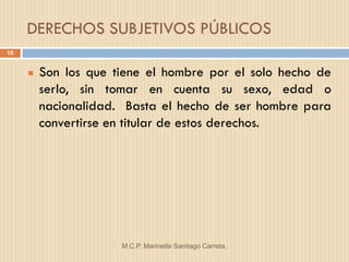 DERECHOS SUBJETIVOS PÚBLICOS
10


        Son los que tiene el hombre por el solo hecho de
         serlo, sin tomar en cuenta su sexo, edad o
         nacionalidad. Basta el hecho de ser hombre para
         convertirse en titular de estos derechos.




                      M.C.P. Marinette Santiago Carreta.
 