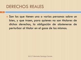 DERECHOS REALES
13


        Son los que tienen una o varias personas sobre un
         bien, y que traen, para quienes no son titulares de
         dichos derechos, la obligación de abstenerse de
         perturbar al titular en el goce de los mismos.




                       M.C.P. Marinette Santiago Carreta.
 